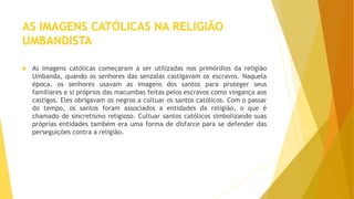 AS IMAGENS CATÓLICAS NA RELIGIÃO
UMBANDISTA
 As imagens católicas começaram a ser utilizadas nos primórdios da religião
Umbanda, quando os senhores das senzalas castigavam os escravos. Naquela
época, os senhores usavam as imagens dos santos para proteger seus
familiares e si próprios das macumbas feitas pelos escravos como vingança aos
castigos. Eles obrigavam os negros a cultuar os santos católicos. Com o passar
do tempo, os santos foram associados a entidades da religião, o que é
chamado de sincretismo religioso. Cultuar santos católicos simbolizando suas
próprias entidades também era uma forma de disfarce para se defender das
perseguições contra a religião.
 