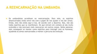 A REENCARNAÇÃO NA UMBANDA
 Os umbandistas acreditam na reencarnação. Para eles, os espíritos
desencarnados estão entre nós com o papel de nos ajudar e nos dar avisos.
Então, eles não estão aqui à toa, de acordo com a doutrina. Mas, não são
todos espíritos que se manifestam. Os que entram em contato já são muito
evoluídos e não precisam mais reencarnar em outros corpos. Neste patamar,
eles conseguem se manter como espíritos para interagir com os humanos,
ajudando as almas reencarnadas a manter o percurso da evolução.
 