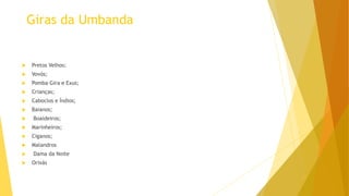 Giras da Umbanda
 Pretos Velhos;
 Vovós;
 Pomba Gira e Exus;
 Crianças;
 Caboclos e Índios;
 Baianos;
 Boaideiros;
 Marinheiros;
 Ciganos;
 Malandros
 Dama da Noite
 Orixás
 