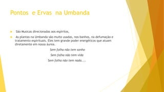 Pontos e Ervas na Umbanda
 São Musicas direcionadas aos espíritos,
 As plantas na Umbanda são muito usadas, nos banhos, na defumação e
tratamento espirituais. Eles tem grande poder energéticos que atuam
diretamente em nossa áurea.
Sem folha não tem sonho
Sem folha não tem vida
Sem folha não tem nada....
 