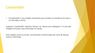 Candomblé
 O Candomblé é uma religião monoteísta que acredita na existência da alma e
na vida após a morte.
A palavra “candomblé” significa “dança” ou “dança com atabaques” e é uma das
religiões africanas mais praticadas no mundo.
Esta religião cultua os orixás, normalmente reverenciados por meio de danças,
cantos e oferendas.
 