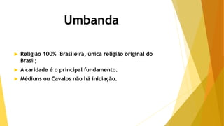 Umbanda
 Religião 100% Brasileira, única religião original do
Brasil;
 A caridade é o principal fundamento.
 Médiuns ou Cavalos não há iniciação.
 