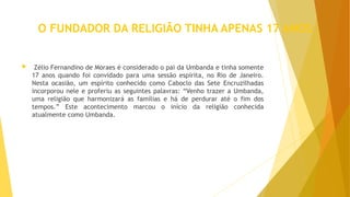 O FUNDADOR DA RELIGIÃO TINHA APENAS 17 ANOS
 Zélio Fernandino de Moraes é considerado o pai da Umbanda e tinha somente
17 anos quando foi convidado para uma sessão espírita, no Rio de Janeiro.
Nesta ocasião, um espírito conhecido como Caboclo das Sete Encruzilhadas
incorporou nele e proferiu as seguintes palavras: “Venho trazer a Umbanda,
uma religião que harmonizará as famílias e há de perdurar até o fim dos
tempos.” Este acontecimento marcou o início da religião conhecida
atualmente como Umbanda.
 