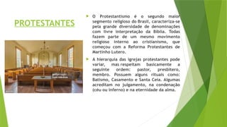 PROTESTANTES
 O Protestantismo é o segundo maior
segmento religioso do Brasil, caracteriza-se
pela grande diversidade de denominações
com livre interpretação da Bíblia. Todas
fazem parte de um mesmo movimento
religioso interno ao cristianismo, que
começou com a Reforma Protestantes de
Martinho Lutero.
 A hierarquia das igrejas protestantes pode
variar, mas respeitam basicamente a
seguinte ordem: pastor, presbitero,
membro. Possuem alguns rituais como:
Batismo, Casamento e Santa Ceia. Algumas
acreditam no julgamento, na condenação
(céu ou inferno) e na eternidade da alma.
 