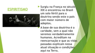 ESPIRITISMO
 Surgiu na França no século
XIX e encontrou no Brasil
um solo fértil para a
doutrina sendo este o país
com maior número de
adeptos.
 A base de sua doutrina é a
caridade, sem a qual não
seremos verdadeiramente
humanos. Acreditam na
reencarnação e que as vidas
passadas explicam nossa
atual situação e condições
aqui na Terra.
 