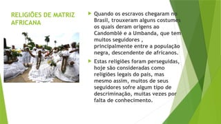 RELIGIÕES DE MATRIZ
AFRICANA
 Quando os escravos chegaram no
Brasil, trouxeram alguns costumes
os quais deram origens ao
Candomblé e a Umbanda, que tem
muitos seguidores ,
principalmente entre a população
negra, descendente de africanos.
 Estas religiões foram perseguidas,
hoje são consideradas como
religiões legais do país, mas
mesmo assim, muitos de seus
seguidores sofre algum tipo de
descriminação, muitas vezes por
falta de conhecimento.
 