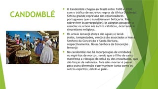 CANDOMBLÉ
 O Candomblé chegou ao Brasil entre 1600 e 1900
com o tráfico de escravos negros da África Ocidental.
Sofreu grande repressão dos colonizadores
portugueses que o consideravam feitiçaria. Para
sobreviver às perseguições, os adeptos passaram a
associar os orixás aos santos católicos, ocorrendo o
sincretismo religioso.
 Os orixás Iemanjá (força das águas) e Iansã
(raios, tempestades, ventos) são associados a Nossa
Senhora da Conceição e Santa Bárbara,
respectivamente. Nossa Senhora da Conceição
Iemanjá
 No candomblé não há incorporação de entidades
ou espíritos de mortos, sendo que o filho de santo
manifesta a vibração do orixá ou dos encantados, que
são forças da natureza. Para eles morrer é passar
para outra dimensão e permanecer junto como os
outros espíritos, orixás e guias.
 