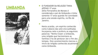 UMBANDA
 O FUNDADOR DA RELIGIÃO TINHA
APENAS 17 anos
Zélio Fernandino de Moraes é
considerado o pai da Umbanda e tinha
somente 17 anos quando foi convidado
para uma sessão espirita, no Rio de
Janeiro.

Nesta ocasião, um espirito conhecido
como Caboclo das sete encruzilhadas
Incorporou nele e proferiu as seguintes
palavras: *Venho trazer a Umbanda,
uma religião que harmonizara as
famílias e ha de perdurar ate o fim dos
tempos. Este acontecimento marcou o
inicio da religião conhecida atualmente
como Umbanda.
 