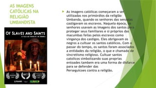 AS IMAGENS
CATÓLICAS NA
RELIGIÃO
UMBANDISTA
 As imagens católicas começaram a ser
utilizadas nos primórdios da religião
Umbanda, quando os senhores das senzalas
castigavam os escravos. Naquela época, os
senhores usavam as imagens dos santos para
proteger seus familiares e si próprios das
macumbas feilas pelos escravos como
vingança dos castigos. Eles obrigavam os
negros a cultuar os santos católicos. Com o
passar do tempo, os santos foram associados
a entidades da religião, o que e chamado de
sincretismo religioso. Cultuar santos
catolicos simbolizando suas proprias
entoades tambem era uma forma de disfarce
para se defender das
Perseguicoes contra a religião.
 