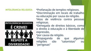 INTOLERANCIA RELIGIOSA •Profanação de templos religiosos.
•Discriminação em locais de trabalho
ou educação por causa da religião.
•Atos de violência contra pessoas
religiosas.
•Denegada de direitos básicos, como
o direito à educação e à liberdade de
expressão,
•por causa da religião.
•Propaganda de que algumas
religiões são "satanistas" ou
"perigosas"
 
