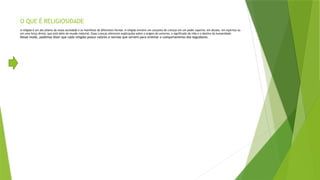 O QUE É RELIGIOSIDADE
A religião é um dos pilares da nossa sociedade e se manifesta de diferentes formas. A religião envolve um conjunto de crenças em um poder superior, em deuses, em espíritos ou
em uma força divina, que está além do mundo material. Essas crenças oferecem explicações sobre a origem do universo, o significado da vida e o destino da humanidade.
Desse modo, podemos dizer que cada religião possui valores e normas que servem para orientar o comportamento dos seguidores.
 