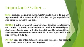 Importante saber...
SEITA, derivado da palavra latina "Secta", nada mais é do que um
segmento minoritário que se diferencia das crenças majoritárias,
mas como tal também é religião.
HERESIA é outro termo mal compreendido. Significa simplesmente
um conteúdo que vai contra a estrutura teórica de uma religião
dominante. Sendo assim o Cristianismo foi uma Heresia Judáica
assim como o Protestantismo uma Heresia Católica, ou o Budismo
uma Heresia Hinduísta.
MÍSTICA pode ser entendida como qualquer coisa que diga respeito
a um plano sobre material. Um "Mistério
 