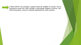 É difícil definir com precisão o número exato de religiões no mundo, mas as
estimativas variam de 4.200 a 60.000. A diversidade religiosa é enorme, com
diferentes grupos, crenças e tradições espalhados por todo o planeta
 