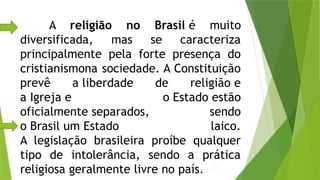 A religião no Brasil é muito
diversificada, mas se caracteriza
principalmente pela forte presença do
cristianismona sociedade. A Constituição
prevê a liberdade de religião e
a Igreja e o Estado estão
oficialmente separados, sendo
o Brasil um Estado laico.
A legislação brasileira proíbe qualquer
tipo de intolerância, sendo a prática
religiosa geralmente livre no país.
 
