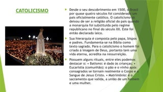  Desde o seu descobrimento em 1500, o Brasil
por quase quatro séculos foi considerado um
país oficialmente católico. O catolicismo só
deixou de ser a religião oficial do país quando
a monarquia foi substituída pelo regime
republicano no final do século XX. Este foi
então declarado laico.
 Sua hierarquia é composta pelo papa, bispos
e padres. Fundamenta-se na Bíblia como
texto sagrado. Para o catolicismo o homem foi
criado á imagem de Deus, portanto tem uma
vida eterna, acredita na ressurreição.
 Possuem alguns rituais, entre eles podemos
destacar o: • Batismo: é dado às crianças; •
Eucaristia (comunhão): o pão e o vinho após
consagrados se tornam realmente o Corpo e o
Sangue de Jesus Cristo. • Matrimônio: é o
sacramento que valida, a união de um homem
e uma mulher.
CATOLICISMO
 