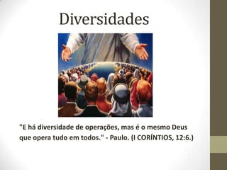 Diversidades "E há diversidade de operações, mas é o mesmo Deus que opera tudo em todos." - Paulo. (I CORÍNTIOS, 12:6.) 