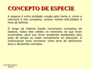 CONCEPTO DE ESPECIE
A especie é unha entidade creada polo home e, como a
natureza é moi complexa, existen moitas dificultades á
hora de definila.
Ó longo da historia houbo numerosos conceptos de
especie, todos eles válidos no momento no que foron
enunciados, pero que foron quedando desfasados polo
paso do tempo ou están actualmente en discusión. A
continuación imos enumerar unha serie de definicións
para o devandito concepto.

I.E.S. Otero Pedrayo.
Ourense

 