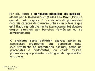 Por iso, xorde o concepto biolóxico de especie
ideado por T. Dozbzhansky (1935) e E. Mayr (1942) e
que di: unha especie é o conxunto de poboacións
naturais capaces de cruzarse unhas con outras e que
está illado reprodutivamente (xeneticamente) doutros
grupos similares por barreiras fisiolóxicas ou de
comportamento.
O problema desta definición aparece cando se
consideran
organismos
que
dependen
case
exclusivamente da reprodución asexual, como os
procariotas e protoctistas, ou cando existen
poboacións que presentan certo grao de reprodución
entre elas.

I.E.S. Otero Pedrayo.
Ourense

 