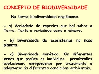 CONCEPTO DE BIODIVERSIDADE
No termo biodiversidade englóbanse:
- a) Variedade de especies que hai sobre a
Terra. Tanto a variedade como o número.
- b) Diversidade de ecosistemas no noso
planeta.
- c) Diversidade xenética. Os diferentes
xenes que posúen os individuos permítenlles
evolucionar, enriquecerse por cruzamento e
adaptarse ás diferentes condicións ambientais.

 