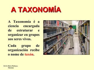 A TAXONOMÍA
A Taxonomía é a
ciencia encargada
de estruturar e
organizar en grupos
aos seres vivos.
Cada grupo de
organización recibe
o nome de taxón.
I.E.S. Otero Pedrayo.
Ourense

 