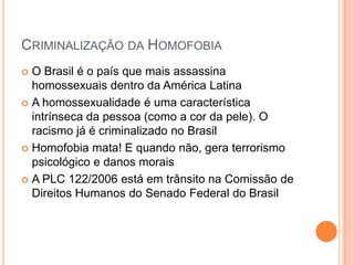 CRIMINALIZAÇÃO DA HOMOFOBIA
 O Brasil é o país que mais assassina
homossexuais dentro da América Latina
 A homossexualidade é uma característica
intrínseca da pessoa (como a cor da pele). O
racismo já é criminalizado no Brasil
 Homofobia mata! E quando não, gera terrorismo
psicológico e danos morais
 A PLC 122/2006 está em trânsito na Comissão de
Direitos Humanos do Senado Federal do Brasil
 