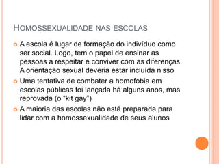 HOMOSSEXUALIDADE NAS ESCOLAS
 A escola é lugar de formação do indivíduo como
ser social. Logo, tem o papel de ensinar as
pessoas a respeitar e conviver com as diferenças.
A orientação sexual deveria estar incluída nisso
 Uma tentativa de combater a homofobia em
escolas públicas foi lançada há alguns anos, mas
reprovada (o “kit gay”)
 A maioria das escolas não está preparada para
lidar com a homossexualidade de seus alunos
 