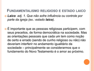 FUNDAMENTALISMO RELIGIOSO E ESTADO LAICO
 Laico adj. 1. Que não sofre influência ou controle por
parte da igreja (ex.: estado laico).
 É importante que as pessoas religiosas participem, com
seus preceitos, de forma democrática na sociedade. Mas
as orientações pessoais que cada um tem como noção
de certo e errado (sendo de cunho religioso ou não) não
deveriam interferir no andamento igualitário da
sociedade – principalmente se considerarmos que o
fundamento do Novo Testamento é o amor ao próximo.
 