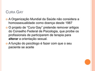 CURA GAY
 A Organização Mundial da Saúde não considera a
homossexualidade como doença desde 1987
 O projeto de “Cura Gay” pretende remover artigos
do Conselho Federal de Psicologia, que proíbe os
profissionais de participarem de terapia para
alterar a orientação sexual.
 A função do psicólogo é fazer com que o seu
paciente se aceite
 