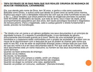  TRF4 DÁ PRAZO DE 90 DIAS PARA QUE SUS REALIZE CIRURGIA DE MUDANÇA DE
SEXO EM TRANSEXUAL CATARINENSE
Ela, que atende pelo nome de Dirce, tem 36 anos, e ganha a vida como costureira.
Batizada como Dirceu, a autora conta que desde os quatro anos se sente como menina.
Explica que seguir com a identidade masculina faz com que se sinta humilhada no seu dia
a dia. (...) Silva ressaltou que Dirce preenche todas as exigências previstas na portaria
SAS 457/2008, do Ministério da Saúde, que trata do tema. Ela é maior de idade, já fez
acompanhamento psiquiátrico por dois anos, tem laudo psicológico favorável e diagnóstico
de transexualismo. Para o magistrado, cabe à Justiça garantir o direito fundamental à
saúde, previsto na Constituição.
 “Ter direito a ter um nome e um gênero grafados nos seus documentos é um princípio da
dignidade humana. É o respeito à autoidentificação, à sua identidade de gênero,
diuturnamente discriminada quando se é trans* dentro de uma sociedade em que a
transfobia e o cissexismo estão confundidos com o projeto de sociedade. É acabar com os
riscos de te discriminarem com a desculpa de que só podem te chamar pelo nome que
está no seu RG, é ter de estar se explicando diversas vezes o tempo todo por que você
diz que seu nome é A e em seus documentos está B. Por que você se diz mulher, se nos
seus documentos está um nome masculino; ou homem se nos seus documentos está um
nome feminino:
Quando vai fazer entrevista de emprego;
Quando vai ao médico;
Na escola, na faculdade;
Quando vai fazer uma compra a crédito, emitir um cheque;
Quando vai ao banco em que os documentos são exigidos;
Quando vai alugar ou comprar uma casa, apartamento;
Quando vai prestar um concurso, vestibular;” (Daniela Andrade)
 