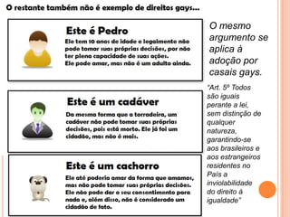 O mesmo
argumento se
aplica à
adoção por
casais gays.
“Art. 5º Todos
são iguais
perante a lei,
sem distinção de
qualquer
natureza,
garantindo-se
aos brasileiros e
aos estrangeiros
residentes no
País a
inviolabilidade
do direito à
igualdade”
 