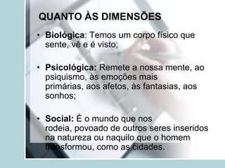 QUANTO ÀS DIMENSÕES
• Biológica: Temos um corpo físico que
  sente, vê e é visto;

• Psicológica: Remete a nossa mente, ao
  psiquismo, às emoções mais
  primárias, aos afetos, às fantasias, aos
  sonhos;

• Social: É o mundo que nos
  rodeia, povoado de outros seres inseridos
  na natureza ou naquilo que o homem
  transformou, como as cidades.
 