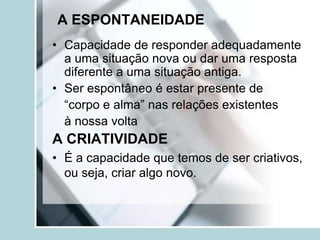 A ESPONTANEIDADE
• Capacidade de responder adequadamente
  a uma situação nova ou dar uma resposta
  diferente a uma situação antiga.
• Ser espontâneo é estar presente de
  “corpo e alma” nas relações existentes
  à nossa volta
A CRIATIVIDADE
• É a capacidade que temos de ser criativos,
  ou seja, criar algo novo.
 