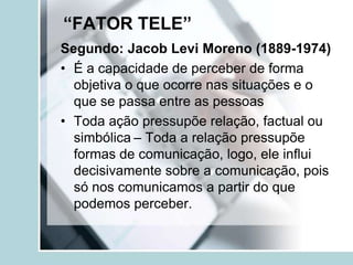 “FATOR TELE”
Segundo: Jacob Levi Moreno (1889-1974)
• É a capacidade de perceber de forma
  objetiva o que ocorre nas situações e o
  que se passa entre as pessoas
• Toda ação pressupõe relação, factual ou
  simbólica – Toda a relação pressupõe
  formas de comunicação, logo, ele influi
  decisivamente sobre a comunicação, pois
  só nos comunicamos a partir do que
  podemos perceber.
 