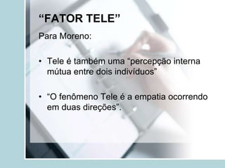 “FATOR TELE”
Para Moreno:

• Tele é também uma “percepção interna
  mútua entre dois indivíduos”

• “O fenômeno Tele é a empatia ocorrendo
  em duas direções”.
 