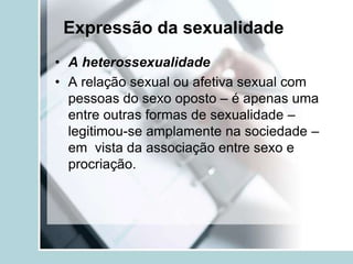 Expressão da sexualidade
• A heterossexualidade
• A relação sexual ou afetiva sexual com
  pessoas do sexo oposto – é apenas uma
  entre outras formas de sexualidade –
  legitimou-se amplamente na sociedade –
  em vista da associação entre sexo e
  procriação.
 