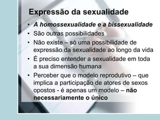 Expressão da sexualidade
• A homossexualidade e a bissexualidade
• São outras possibilidades
• Não existe – só uma possibilidade de
  expressão da sexualidade ao longo da vida
• É preciso entender a sexualidade em toda
  a sua dimensão humana
• Perceber que o modelo reprodutivo – que
  implica a participação de atores de sexos
  opostos - é apenas um modelo – não
  necessariamente o único
 