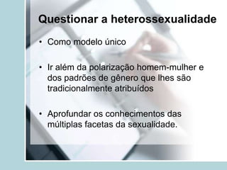 Questionar a heterossexualidade
• Como modelo único

• Ir além da polarização homem-mulher e
  dos padrões de gênero que lhes são
  tradicionalmente atribuídos

• Aprofundar os conhecimentos das
  múltiplas facetas da sexualidade.
 