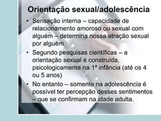 Orientação sexual/adolescência
• Sensação interna – capacidade de
  relacionamento amoroso ou sexual com
  alguém – determina nossa atração sexual
  por alguém
• Segundo pesquisas científicas – a
  orientação sexual é construída,
  psicologicamente na 1ª infância (até os 4
  ou 5 anos)
• No entanto – somente na adolescência é
  possível ter percepção desses sentimentos
  – que se confirmam na idade adulta.
 