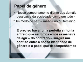 Papel de gênero
• Nosso comportamento diante das demais
  pessoas e da sociedade como um todo -
“Um modo de ser” – masculino ou feminino

 É preciso haver uma perfeita sintonia
 entre o que sentimos e nossa maneira
 de agir – do contrário – surgirá um
 conflito entre a nossa identidade de
 gênero e o papel que desempenhamos
 