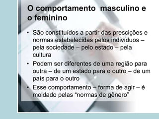 O comportamento masculino e
o feminino
• São constituídos a partir das prescições e
  normas estabelecidas pelos indivíduos –
  pela sociedade – pelo estado – pela
  cultura
• Podem ser diferentes de uma região para
  outra – de um estado para o outro – de um
  país para o outro
• Esse comportamento – forma de agir – é
  moldado pelas “normas de gênero”
 