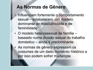 As Normas de Gênero
• Influenciam fortemente o comportamento
  sexual – estabelecem um modelo
  dominante de masculinidade e de
  feminilidade
• O modelo heterossexual de família –
  baseado numa divisão sexual do trabalho
  doméstico – ainda é predominante
• As normas de gênero expressam os
  costumes de um dado momento histórico e
  por isso podem sofrer mudanças
 