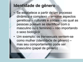 Identidade de gênero
• Se estabelece a partir de um processo
  dinâmico e complexo – envolve aspectos
  genéticos – culturais e sociais – no qual as
  pessoas possam se identificar com o
  masculino ou o feminino – não importando
  o sexo biológico
• Um exemplo: os transexuais sentem-se
  como mulher (identidade de gênero) –
  mas seu comportamento pode ser
  masculino (papel de gênero)
 