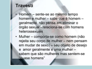 Travesti
• Homem – sente-se ao mesmo tempo
  homem e mulher – sabe que é homem –
  geralmente não pensa em eliminar o
  órgão sexual - relaciona-se com homens
  heterossexuais
• Mulher – comporta-se como homem (não
  rejeita seu corpo de mulher – nem pensam
  em mudar de sexo) – seu objeto de desejo
  e amor geralmente é uma mulher –
  sabem que são mulheres mas sentem-se
  “quase homens”
 