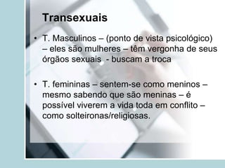 Transexuais
• T. Masculinos – (ponto de vista psicológico)
  – eles são mulheres – têm vergonha de seus
  órgãos sexuais - buscam a troca

• T. femininas – sentem-se como meninos –
  mesmo sabendo que são meninas – é
  possível viverem a vida toda em conflito –
  como solteironas/religiosas.
 