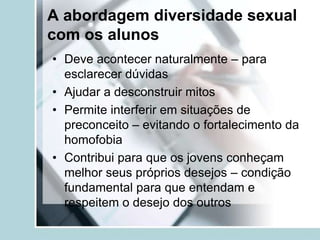 A abordagem diversidade sexual
com os alunos
• Deve acontecer naturalmente – para
  esclarecer dúvidas
• Ajudar a desconstruir mitos
• Permite interferir em situações de
  preconceito – evitando o fortalecimento da
  homofobia
• Contribui para que os jovens conheçam
  melhor seus próprios desejos – condição
  fundamental para que entendam e
  respeitem o desejo dos outros
 