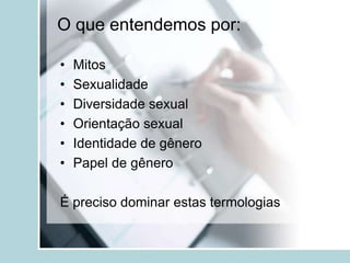 O que entendemos por:

•   Mitos
•   Sexualidade
•   Diversidade sexual
•   Orientação sexual
•   Identidade de gênero
•   Papel de gênero

É preciso dominar estas termologias
 