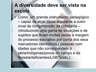 A diversidade deve ser vista na
escola
• Como um grande instrumento pedagógico
  – capaz de alçar os/as alunos/as a outro
  nível de compreensão da cidadania –
  introduzindo uma gama de situações e de
  sujeitos que ficam muitas vezes à margem
  do processo educativo por conta dos seus
  marcadores identitários ( pessoas com
  idades que não correspondem à
  série/indígenas/povos do campo e da
  floresta/deficientes/LGBTs/etc.)
 
