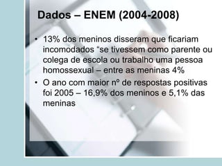 Dados – ENEM (2004-2008)

• 13% dos meninos disseram que ficariam
  incomodados “se tivessem como parente ou
  colega de escola ou trabalho uma pessoa
  homossexual – entre as meninas 4%
• O ano com maior nº de respostas positivas
  foi 2005 – 16,9% dos meninos e 5,1% das
  meninas
 