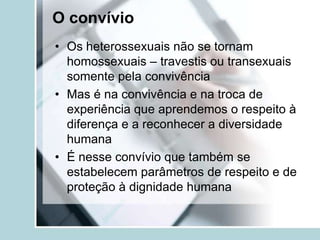 O convívio
• Os heterossexuais não se tornam
  homossexuais – travestis ou transexuais
  somente pela convivência
• Mas é na convivência e na troca de
  experiência que aprendemos o respeito à
  diferença e a reconhecer a diversidade
  humana
• É nesse convívio que também se
  estabelecem parâmetros de respeito e de
  proteção à dignidade humana
 
