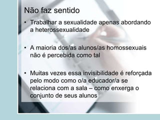 Não faz sentido
• Trabalhar a sexualidade apenas abordando
  a heterossexualidade

• A maioria dos/as alunos/as homossexuais
  não é percebida como tal

• Muitas vezes essa invisibilidade é reforçada
  pelo modo como o/a educador/a se
  relaciona com a sala – como enxerga o
  conjunto de seus alunos
 